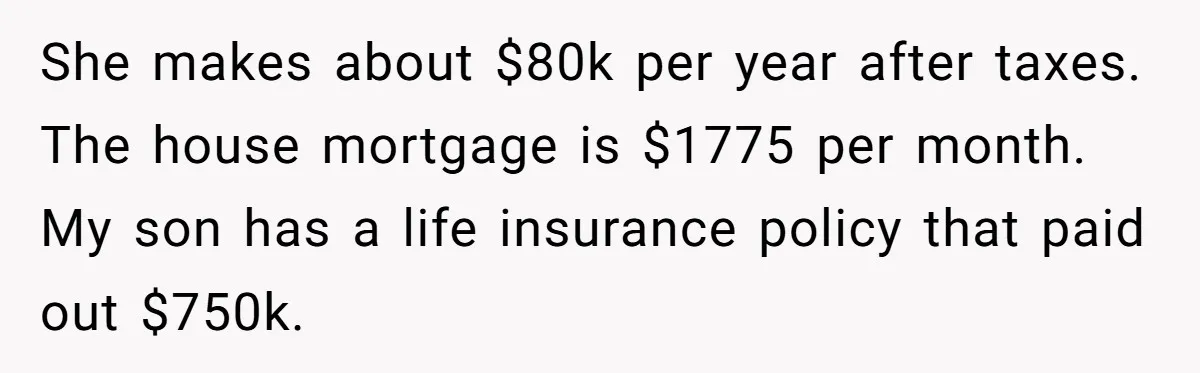 She makes about $80k per year after taxes. The house mortgage is $1775 per month. My son has a life insurance policy that paid out $750k.
