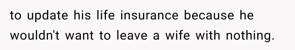 to update his life insurance because he wouldn't want to leave a wife with nothing.