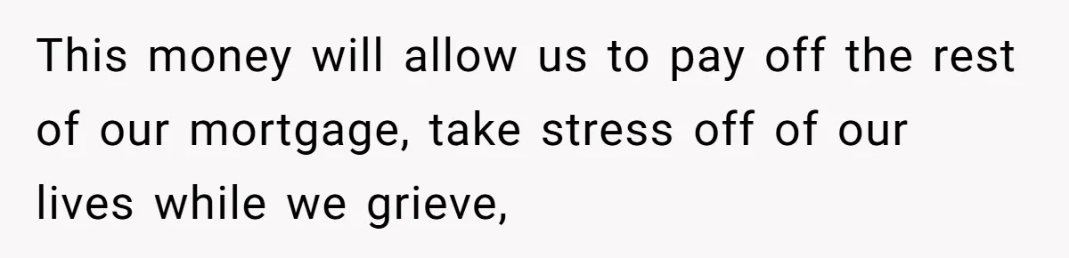 This money will allow us to pay off the rest of our mortgage, take stress off of our lives while we grieve,