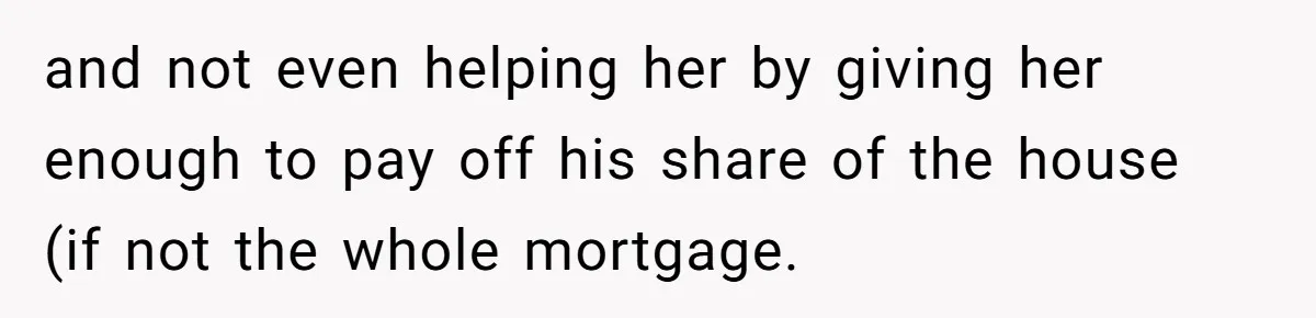 and not even helping her by giving her enough to pay off his share of the house (if not the whole mortgage.