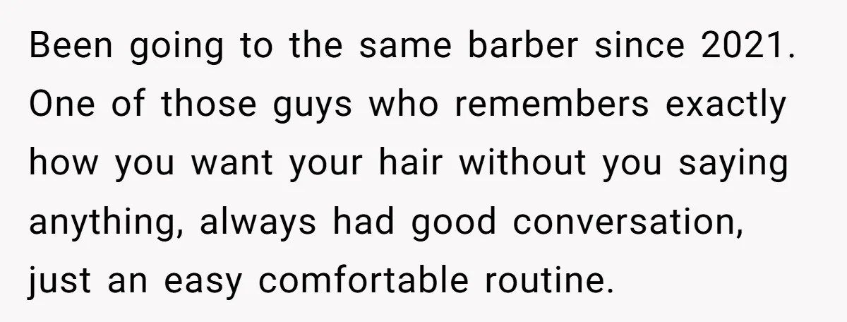 Been going to the same barber since 2021. One of those guys who remembers exactly how you want your hair without you saying anything, always had good conversation, just an...
