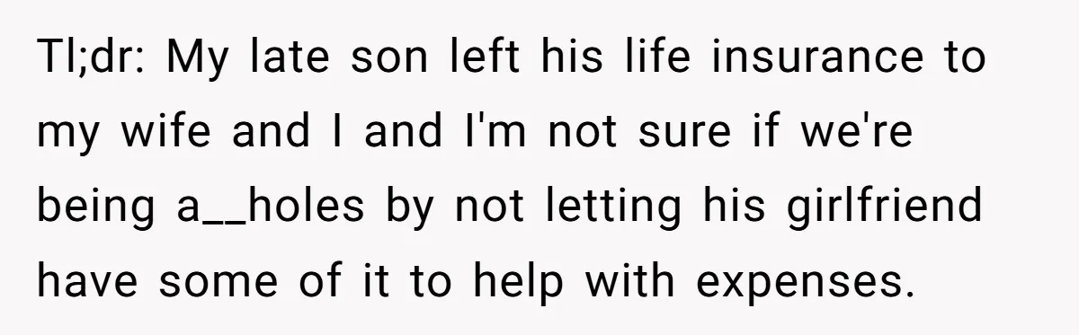 Tl;dr: My late son left his life insurance to my wife and I and I'm not sure if we're being a__holes by not letting his girlfriend have some of it...