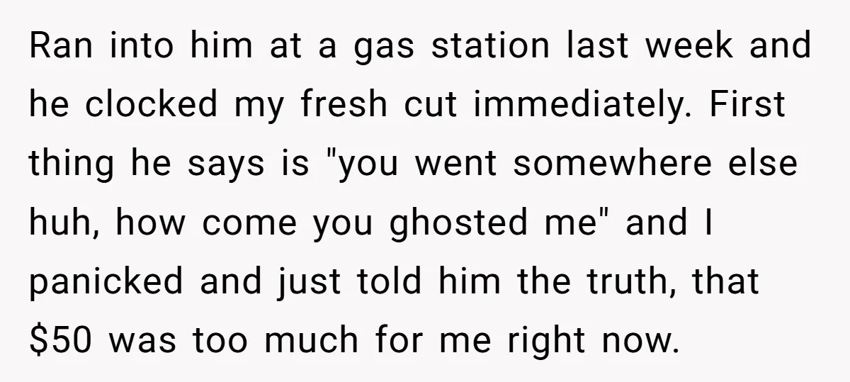 Ran into him at a gas station last week and he clocked my fresh cut immediately. First thing he says is "you went somewhere else huh, how come you ghosted...