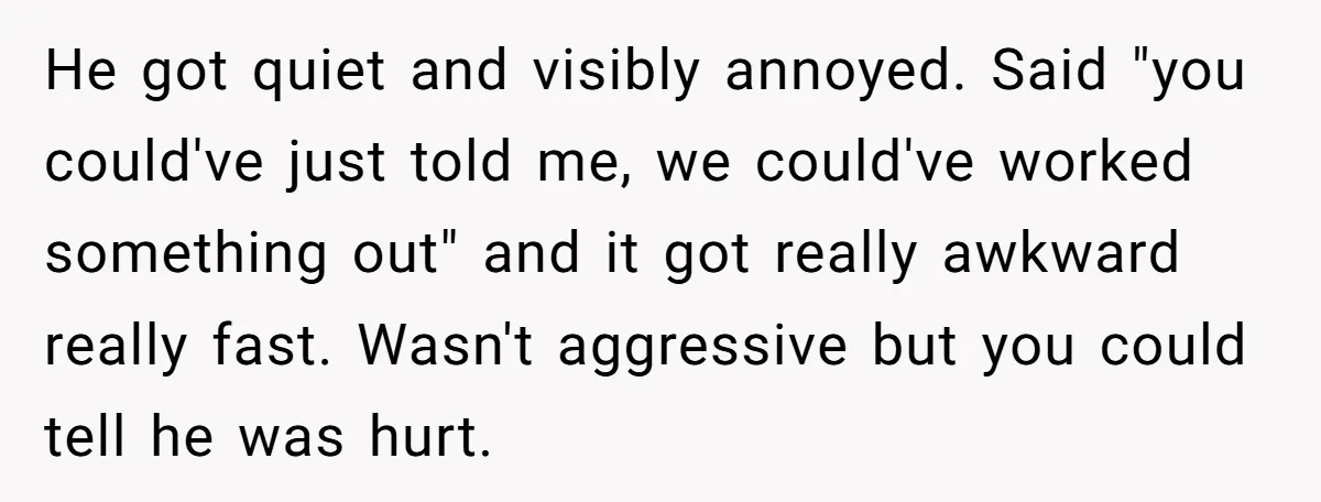 He got quiet and visibly annoyed. Said "you could've just told me, we could've worked something out" and it got really awkward really fast. Wasn't aggressive but you could tell...