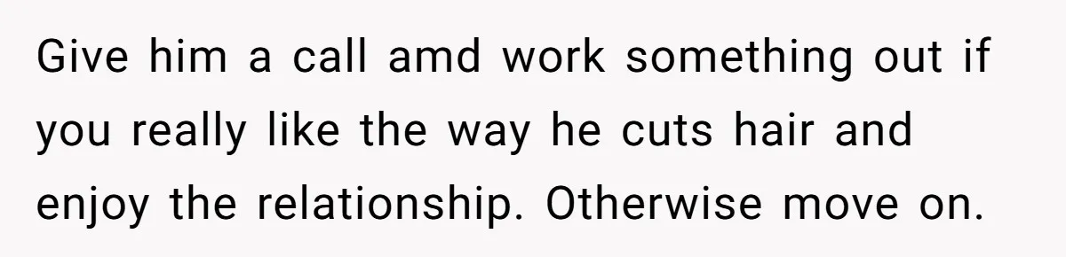Give him a call amd work something out if you really like the way he cuts hair and enjoy the relationship. Otherwise move on.