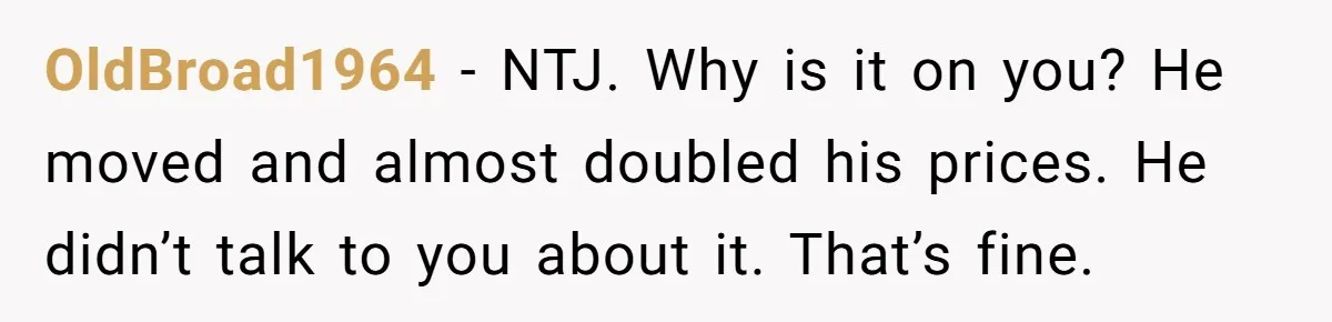 OldBroad1964 − NTJ. Why is it on you? He moved and almost doubled his prices. He didn’t talk to you about it. That’s fine.