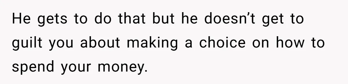 He gets to do that but he doesn’t get to guilt you about making a choice on how to spend your money.
