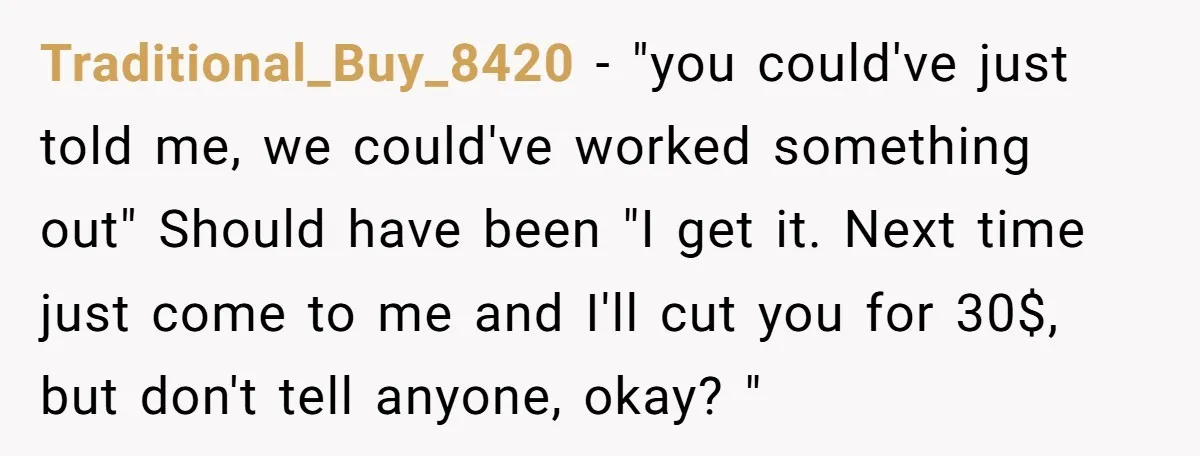 Traditional_Buy_8420 − "you could've just told me, we could've worked something out" Should have been "I get it. Next time just come to me and I'll cut you for 30$,...