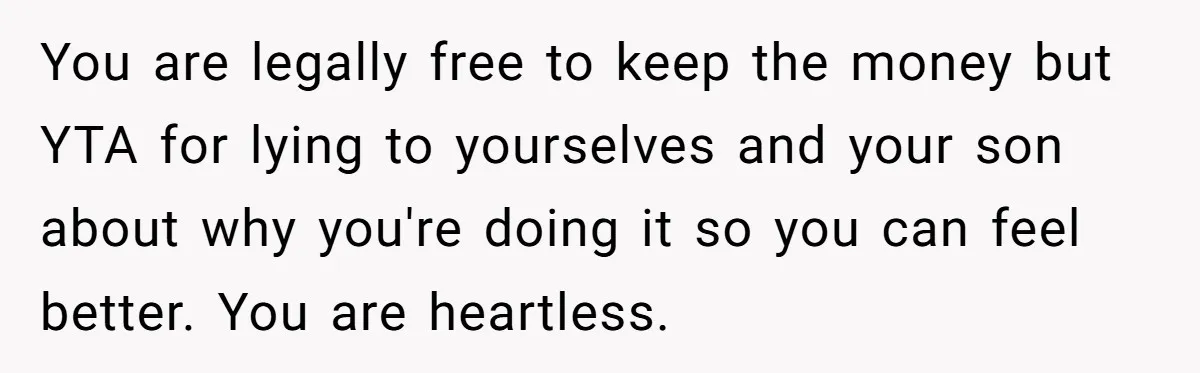 You are legally free to keep the money but YTA for lying to yourselves and your son about why you're doing it so you can feel better. You are heartless.