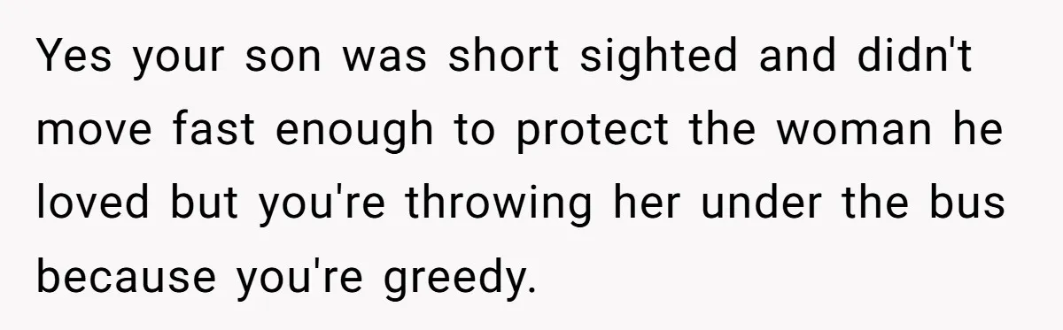 Yes your son was short sighted and didn't move fast enough to protect the woman he loved but you're throwing her under the bus because you're greedy.