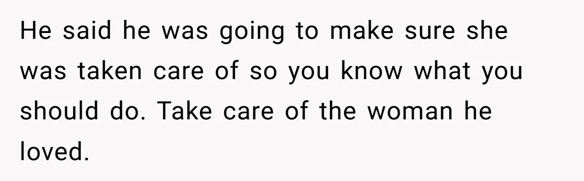 He said he was going to make sure she was taken care of so you know what you should do. Take care of the woman he loved.