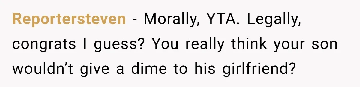 Reportersteven − Morally, YTA. Legally, congrats I guess? You really think your son wouldn’t give a dime to his girlfriend?