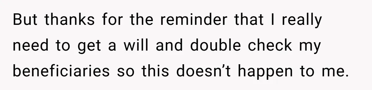 But thanks for the reminder that I really need to get a will and double check my beneficiaries so this doesn’t happen to me.
