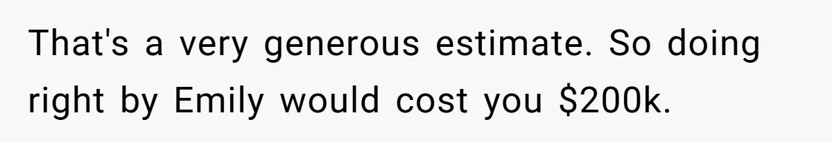 That's a very generous estimate. So doing right by Emily would cost you $200k.
