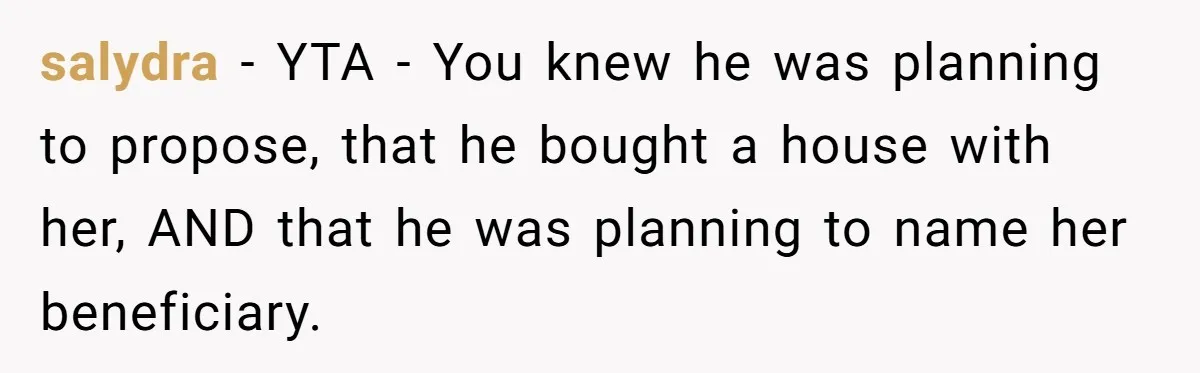 salydra − YTA - You knew he was planning to propose, that he bought a house with her, AND that he was planning to name her beneficiary.