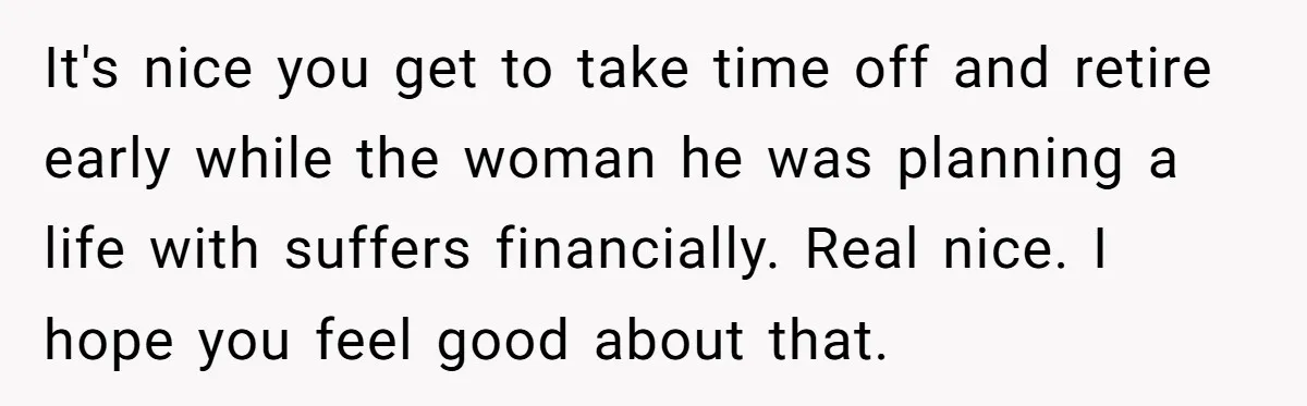 It's nice you get to take time off and retire early while the woman he was planning a life with suffers financially. Real nice. I hope you feel good about...