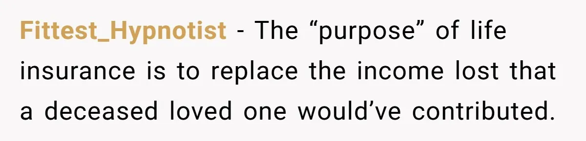 Fittest_Hypnotist − The “purpose” of life insurance is to replace the income lost that a deceased loved one would’ve contributed.