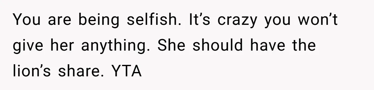 You are being selfish. It’s crazy you won’t give her anything. She should have the lion’s share. YTA