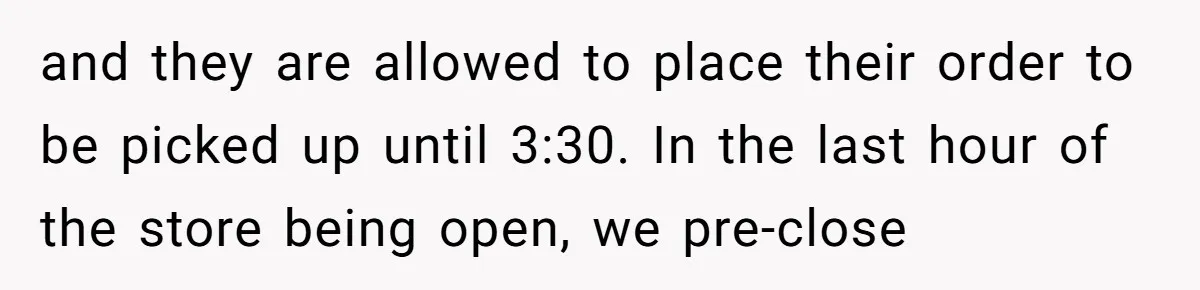 and they are allowed to place their order to be picked up until 3:30. In the last hour of the store being open, we pre-close