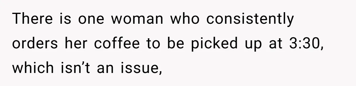 There is one woman who consistently orders her coffee to be picked up at 3:30, which isn’t an issue,