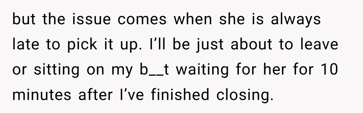but the issue comes when she is always late to pick it up. I’ll be just about to leave or sitting on my b__t waiting for her for 10 minutes...