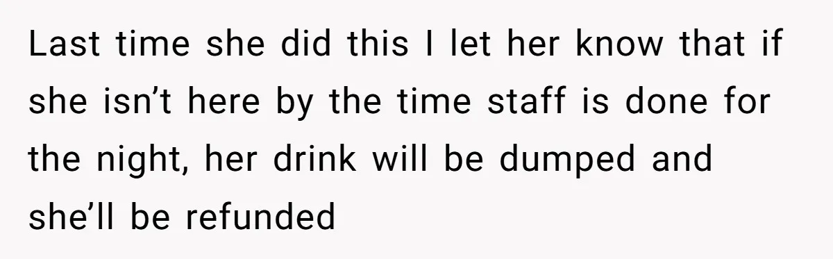 Last time she did this I let her know that if she isn’t here by the time staff is done for the night, her drink will be dumped and she’ll...