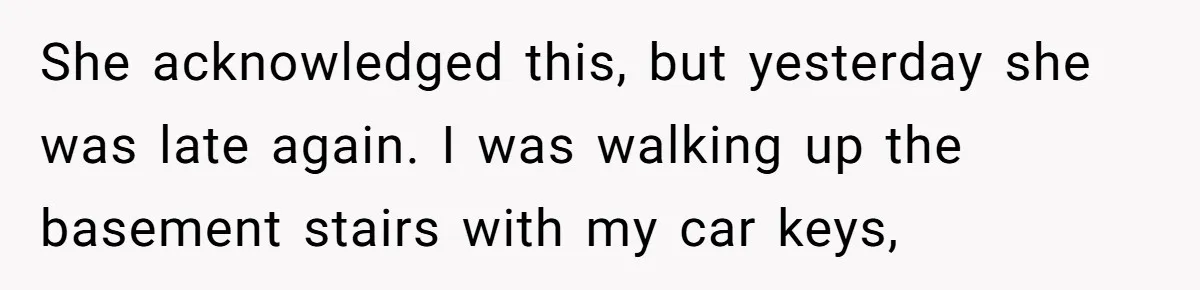 She acknowledged this, but yesterday she was late again. I was walking up the basement stairs with my car keys,