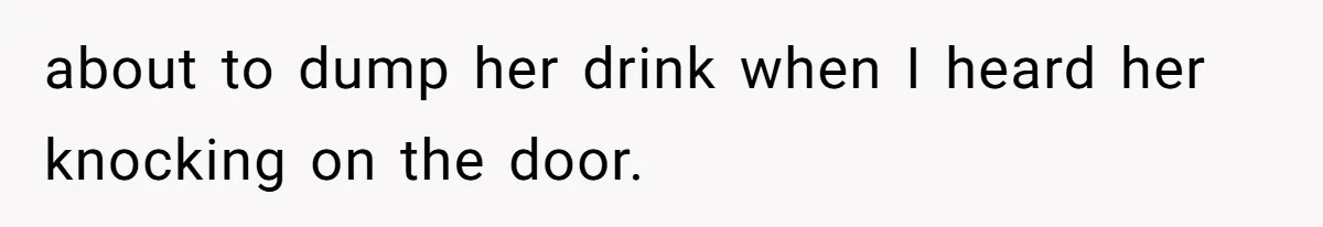 about to dump her drink when I heard her knocking on the door.