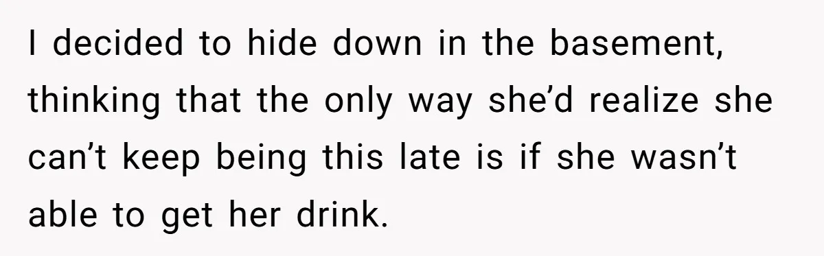 I decided to hide down in the basement, thinking that the only way she’d realize she can’t keep being this late is if she wasn’t able to get her drink.