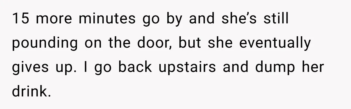 15 more minutes go by and she’s still pounding on the door, but she eventually gives up. I go back upstairs and dump her drink.