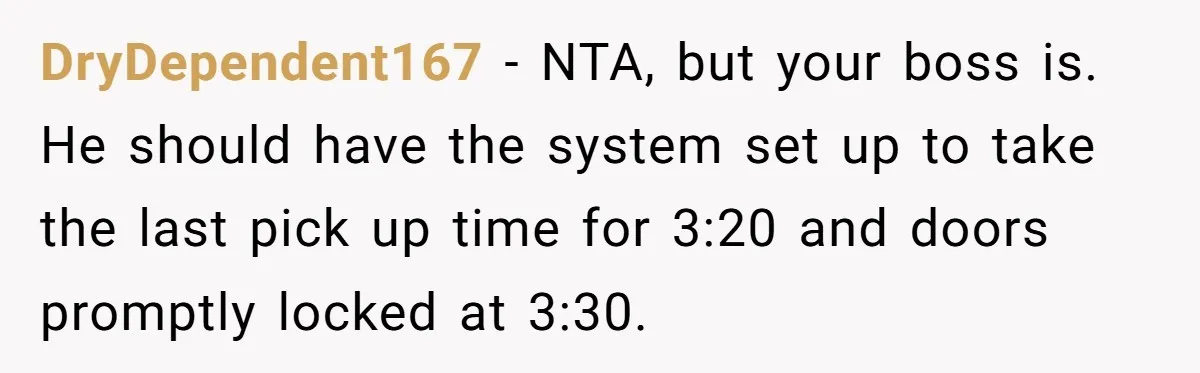 DryDependent167 − NTA, but your boss is. He should have the system set up to take the last pick up time for 3:20 and doors promptly locked at 3:30.