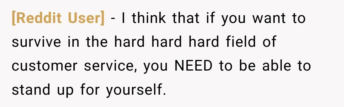 [Reddit User] − I think that if you want to survive in the hard hard hard field of customer service, you NEED to be able to stand up for yourself.