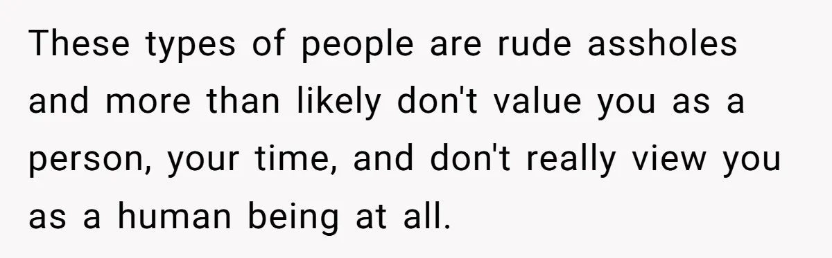 These types of people are rude assholes and more than likely don't value you as a person, your time, and don't really view you as a human being at all.