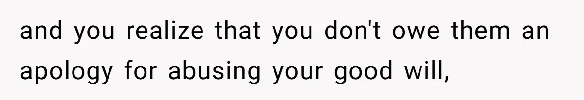 and you realize that you don't owe them an apology for abusing your good will,