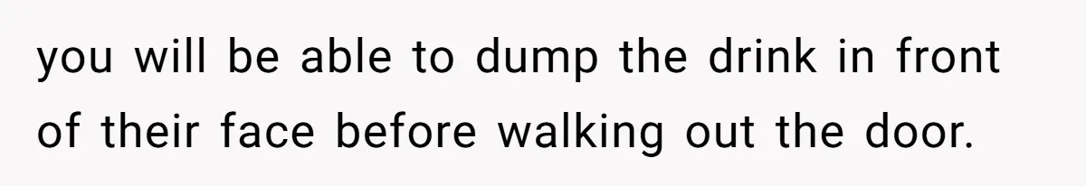 you will be able to dump the drink in front of their face before walking out the door.