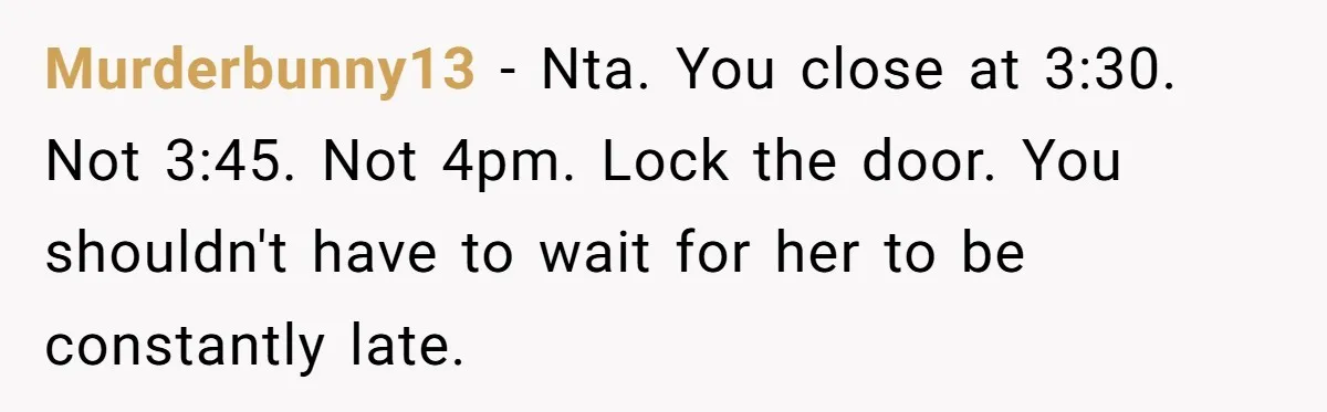 Murderbunny13 − Nta. You close at 3:30. Not 3:45. Not 4pm. Lock the door. You shouldn't have to wait for her to be constantly late.