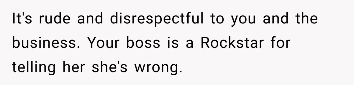 It's rude and disrespectful to you and the business. Your boss is a Rockstar for telling her she's wrong.