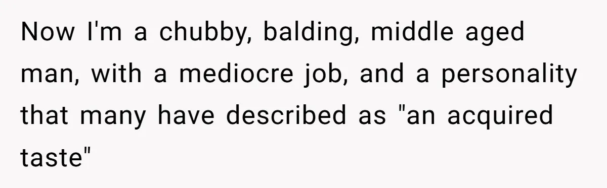 Now I'm a chubby, balding, middle aged man, with a mediocre job, and a personality that many have described as "an acquired taste"