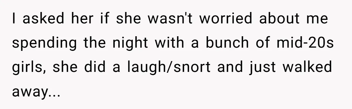 I asked her if she wasn't worried about me spending the night with a bunch of mid-20s girls, she did a laugh/snort and just walked away...