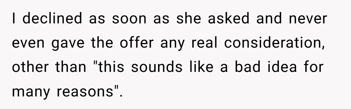 I declined as soon as she asked and never even gave the offer any real consideration, other than "this sounds like a bad idea for many reasons".