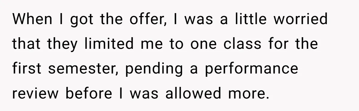 When I got the offer, I was a little worried that they limited me to one class for the first semester, pending a performance review before I was allowed more.