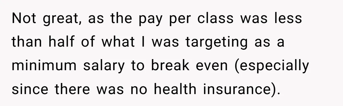 Not great, as the pay per class was less than half of what I was targeting as a minimum salary to break even (especially since there was no health insurance).