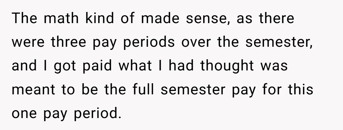 The math kind of made sense, as there were three pay periods over the semester, and I got paid what I had thought was meant to be the full semester...