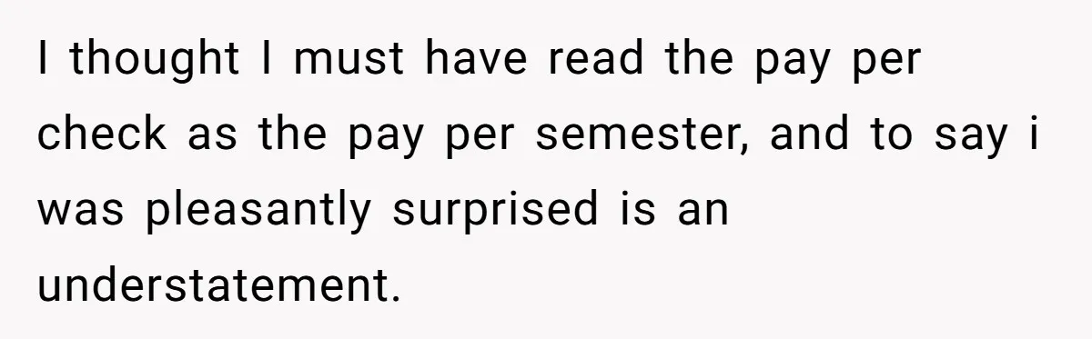 I thought I must have read the pay per check as the pay per semester, and to say i was pleasantly surprised is an understatement.