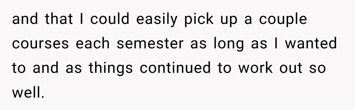 and that I could easily pick up a couple courses each semester as long as I wanted to and as things continued to work out so well.