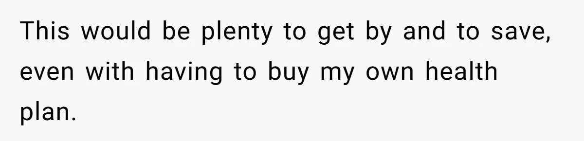This would be plenty to get by and to save, even with having to buy my own health plan.