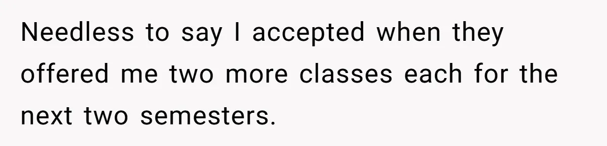 Needless to say I accepted when they offered me two more classes each for the next two semesters.