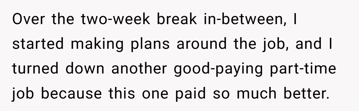 Over the two-week break in-between, I started making plans around the job, and I turned down another good-paying part-time job because this one paid so much better.