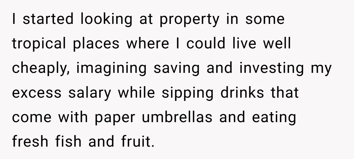 I started looking at property in some tropical places where I could live well cheaply, imagining saving and investing my excess salary while sipping drinks that come with paper umbrellas...