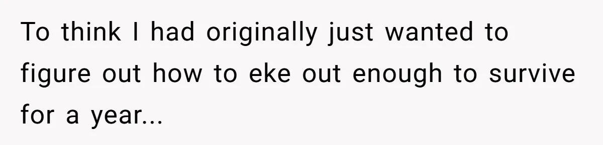 To think I had originally just wanted to figure out how to eke out enough to survive for a year...